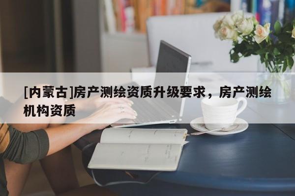 [內蒙古]房產測繪資質升級要求，房產測繪機構資質