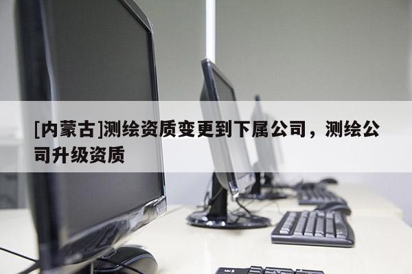 [內蒙古]測繪資質變更到下屬公司，測繪公司升級資質