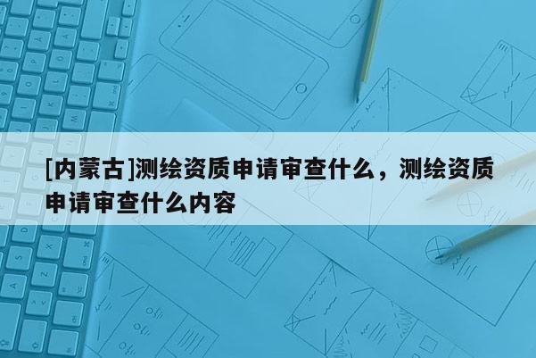[內(nèi)蒙古]測(cè)繪資質(zhì)申請(qǐng)審查什么，測(cè)繪資質(zhì)申請(qǐng)審查什么內(nèi)容