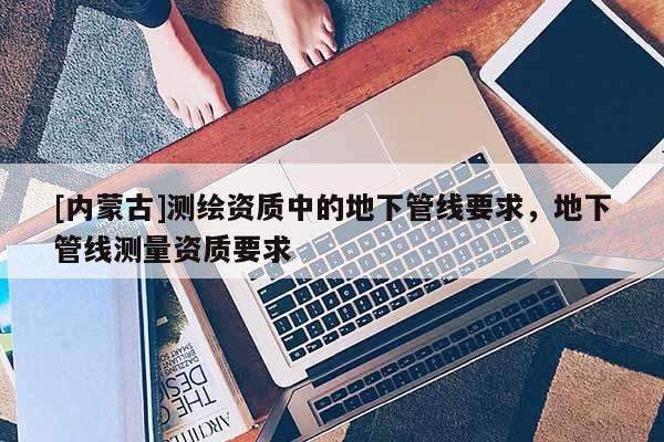 [內(nèi)蒙古]測(cè)繪資質(zhì)中的地下管線要求，地下管線測(cè)量資質(zhì)要求