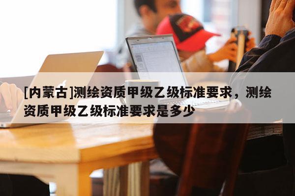 [內蒙古]測繪資質甲級乙級標準要求，測繪資質甲級乙級標準要求是多少