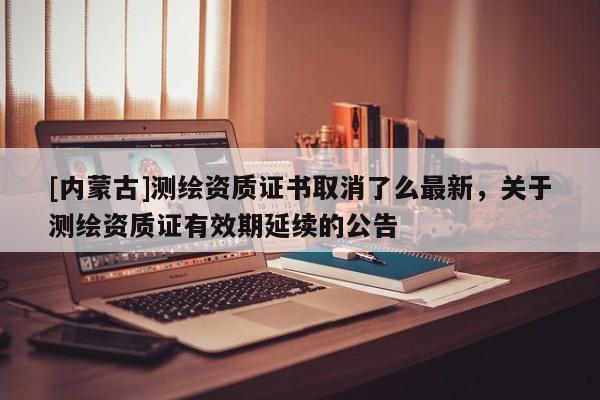 [內蒙古]測繪資質證書取消了么最新，關于測繪資質證有效期延續的公告