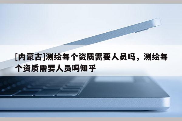 [內蒙古]測繪每個資質需要人員嗎，測繪每個資質需要人員嗎知乎