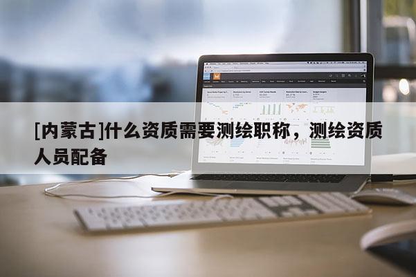 [內蒙古]什么資質需要測繪職稱，測繪資質人員配備