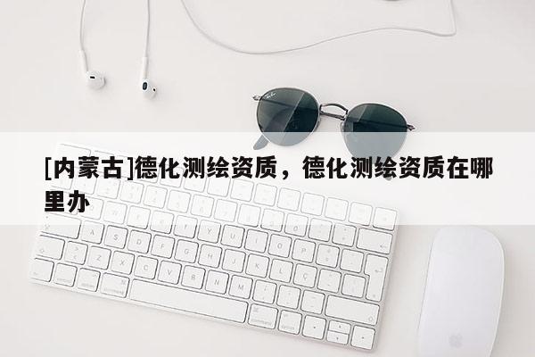 [內蒙古]德化測繪資質，德化測繪資質在哪里辦