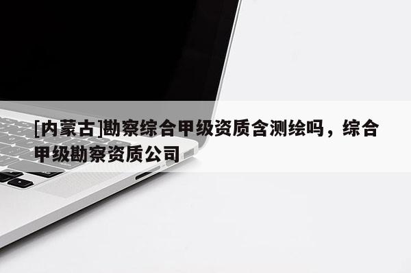 [內(nèi)蒙古]勘察綜合甲級(jí)資質(zhì)含測(cè)繪嗎，綜合甲級(jí)勘察資質(zhì)公司
