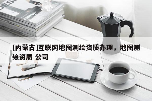 [內蒙古]互聯網地圖測繪資質辦理，地圖測繪資質 公司