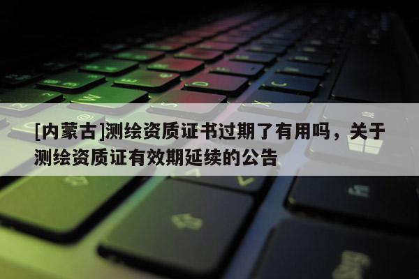 [內(nèi)蒙古]測(cè)繪資質(zhì)證書過(guò)期了有用嗎，關(guān)于測(cè)繪資質(zhì)證有效期延續(xù)的公告