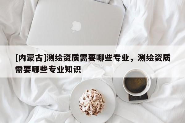 [內蒙古]測繪資質需要哪些專業，測繪資質需要哪些專業知識