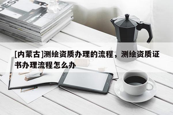 [內蒙古]測繪資質辦理的流程，測繪資質證書辦理流程怎么辦
