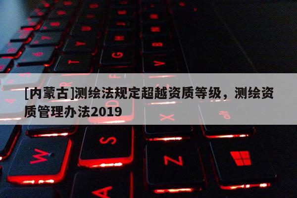[內蒙古]測繪法規定超越資質等級，測繪資質管理辦法2019