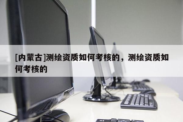 [內蒙古]測繪資質如何考核的，測繪資質如何考核的