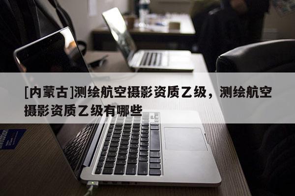 [內蒙古]測繪航空攝影資質乙級，測繪航空攝影資質乙級有哪些