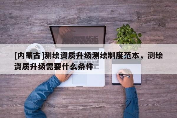 [內蒙古]測繪資質升級測繪制度范本，測繪資質升級需要什么條件