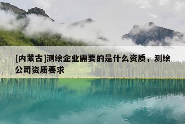 [內蒙古]測繪企業需要的是什么資質，測繪公司資質要求