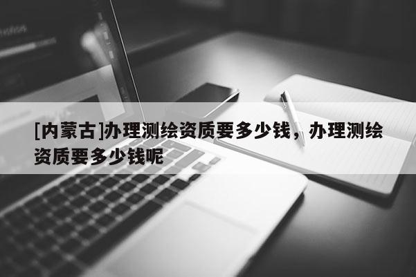 [內(nèi)蒙古]辦理測繪資質(zhì)要多少錢，辦理測繪資質(zhì)要多少錢呢