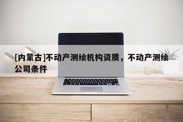 [內(nèi)蒙古]不動產(chǎn)測繪機構(gòu)資質(zhì)，不動產(chǎn)測繪公司條件