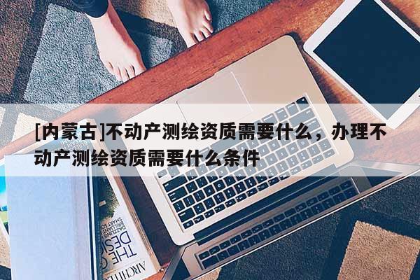 [內(nèi)蒙古]不動產(chǎn)測繪資質(zhì)需要什么，辦理不動產(chǎn)測繪資質(zhì)需要什么條件