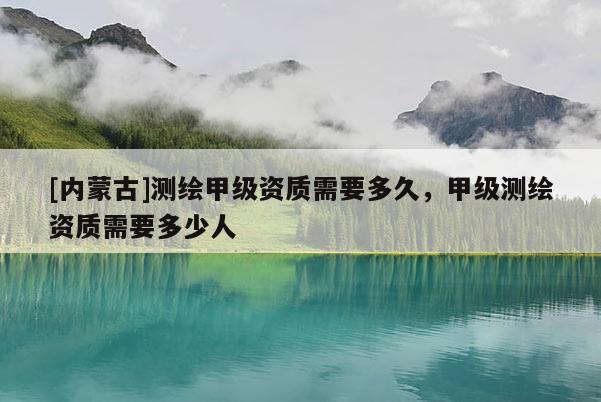 [內(nèi)蒙古]測繪甲級資質(zhì)需要多久，甲級測繪資質(zhì)需要多少人