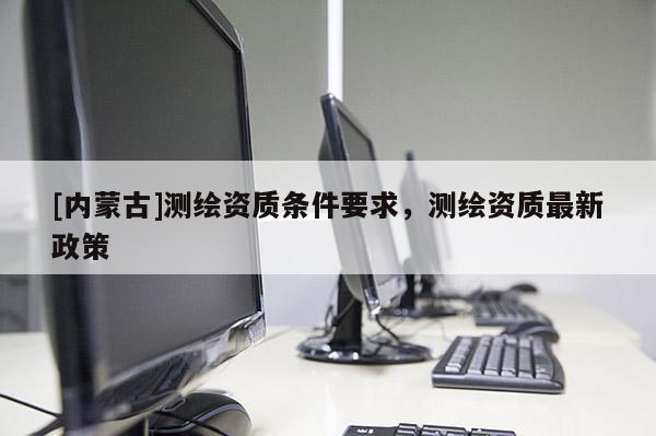 [內蒙古]測繪資質條件要求，測繪資質最新政策