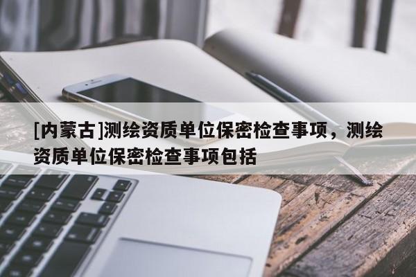 [內(nèi)蒙古]測繪資質(zhì)單位保密檢查事項，測繪資質(zhì)單位保密檢查事項包括