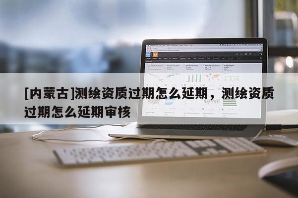 [內蒙古]測繪資質過期怎么延期，測繪資質過期怎么延期審核