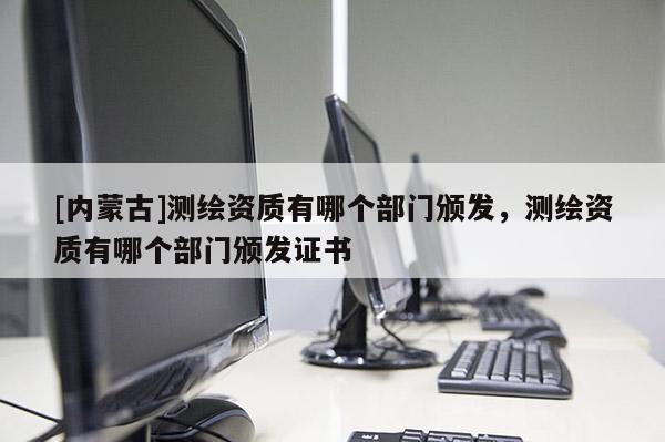 [內蒙古]測繪資質有哪個部門頒發，測繪資質有哪個部門頒發證書