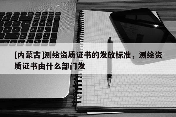 [內蒙古]測繪資質證書的發放標準，測繪資質證書由什么部門發