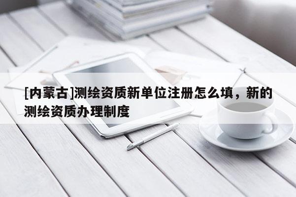 [內蒙古]測繪資質新單位注冊怎么填，新的測繪資質辦理制度