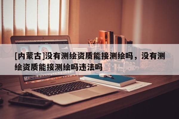 [內蒙古]沒有測繪資質能接測繪嗎，沒有測繪資質能接測繪嗎違法嗎