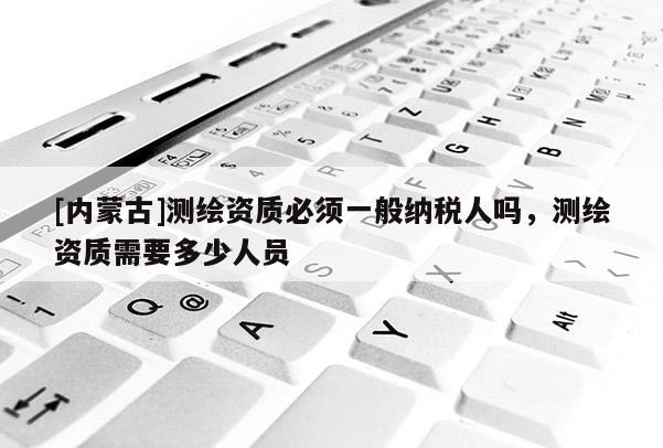 [內蒙古]測繪資質必須一般納稅人嗎，測繪資質需要多少人員