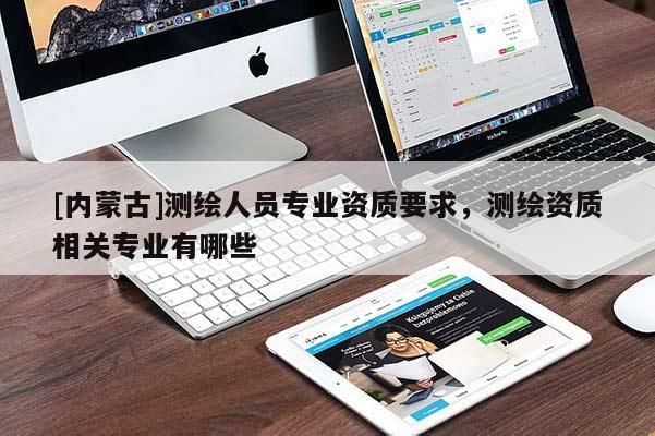 [內蒙古]測繪人員專業資質要求，測繪資質相關專業有哪些