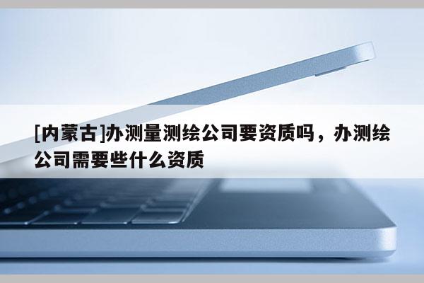 [內蒙古]辦測量測繪公司要資質嗎，辦測繪公司需要些什么資質