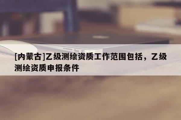 [內蒙古]乙級測繪資質工作范圍包括，乙級測繪資質申報條件