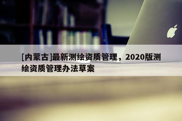 [內蒙古]最新測繪資質管理，2020版測繪資質管理辦法草案