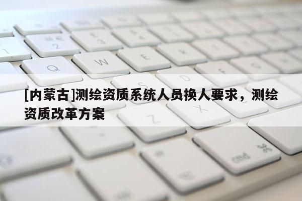 [內(nèi)蒙古]測繪資質(zhì)系統(tǒng)人員換人要求，測繪資質(zhì)改革方案