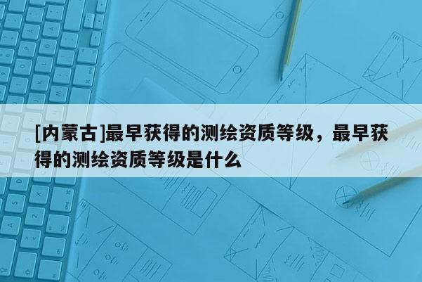 [內蒙古]最早獲得的測繪資質等級，最早獲得的測繪資質等級是什么
