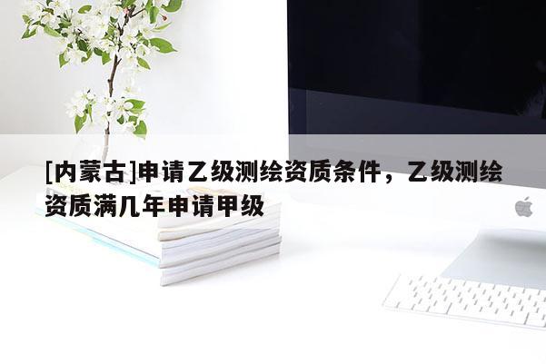 [內蒙古]申請乙級測繪資質條件，乙級測繪資質滿幾年申請甲級