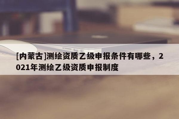 [內蒙古]測繪資質乙級申報條件有哪些，2021年測繪乙級資質申報制度