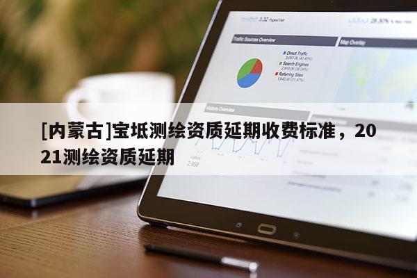 [內蒙古]寶坻測繪資質延期收費標準，2021測繪資質延期