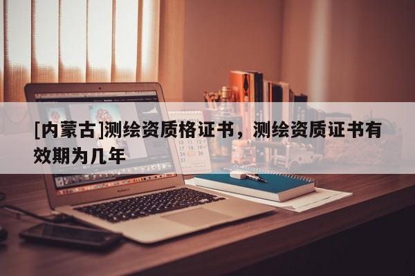 [內(nèi)蒙古]測(cè)繪資質(zhì)格證書(shū)，測(cè)繪資質(zhì)證書(shū)有效期為幾年