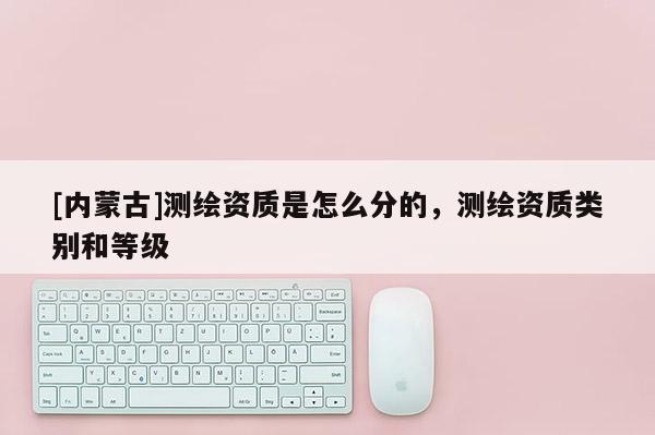 [內蒙古]測繪資質是怎么分的，測繪資質類別和等級