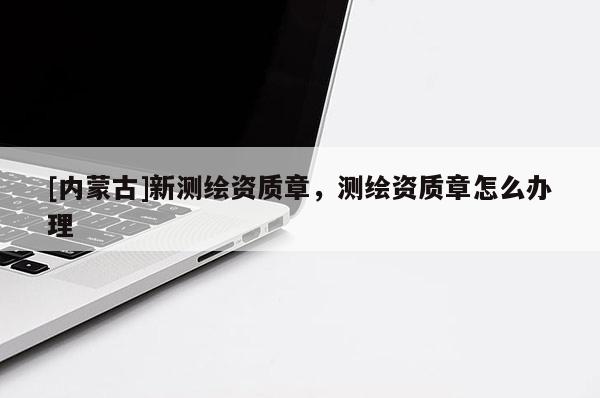 [內(nèi)蒙古]新測繪資質(zhì)章，測繪資質(zhì)章怎么辦理