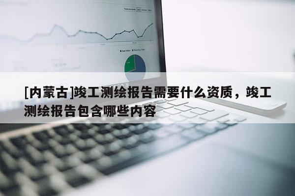 [內(nèi)蒙古]竣工測(cè)繪報(bào)告需要什么資質(zhì)，竣工測(cè)繪報(bào)告包含哪些內(nèi)容