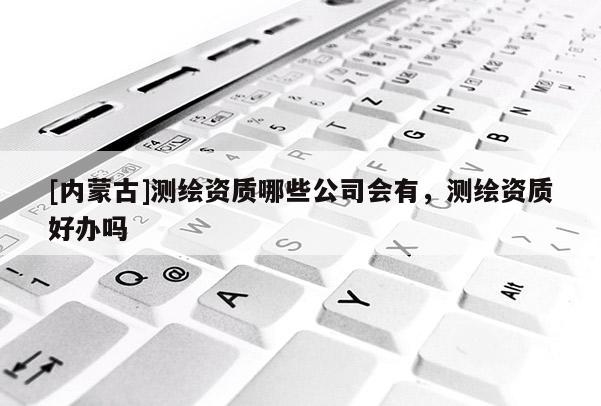 [內(nèi)蒙古]測繪資質(zhì)哪些公司會有，測繪資質(zhì)好辦嗎