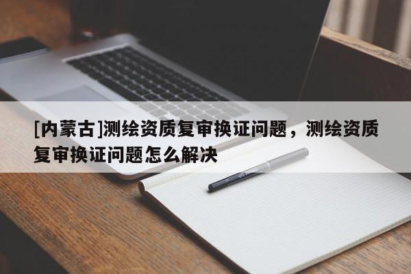 [內(nèi)蒙古]測繪資質(zhì)復(fù)審換證問題，測繪資質(zhì)復(fù)審換證問題怎么解決