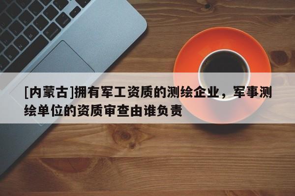 [內蒙古]擁有軍工資質的測繪企業，軍事測繪單位的資質審查由誰負責