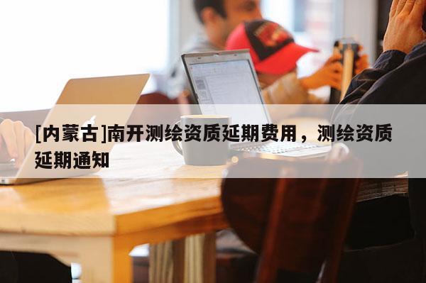 [內蒙古]南開測繪資質延期費用，測繪資質延期通知