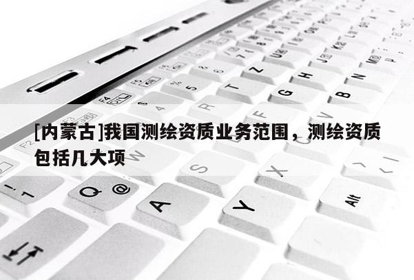 [內蒙古]我國測繪資質業務范圍，測繪資質包括幾大項