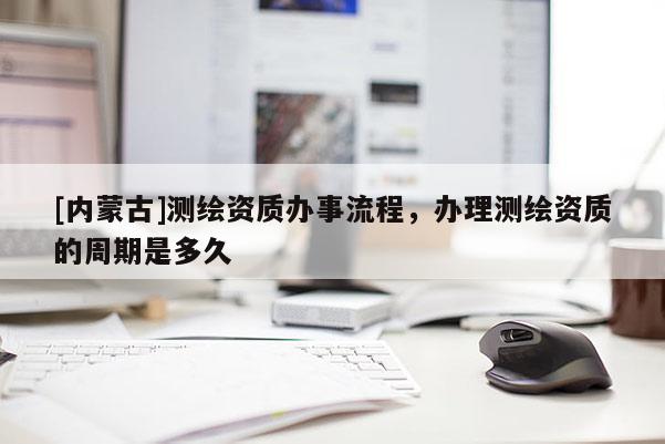 [內蒙古]測繪資質辦事流程，辦理測繪資質的周期是多久